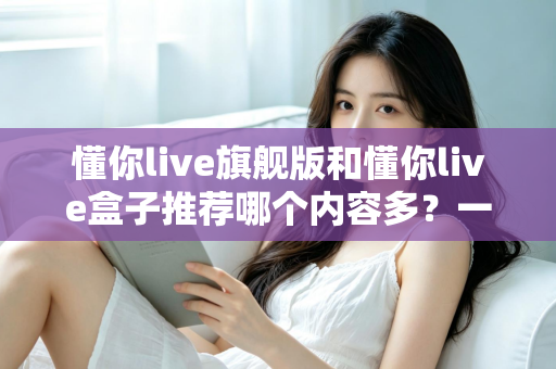 懂你live旗舰版和懂你live盒子推荐哪个内容多？一篇讲透差异的深度对比选购指南