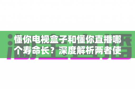 懂你电视盒子和懂你直播哪个寿命长？深度解析两者使用寿命差异与延长技巧