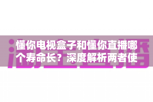 懂你电视盒子和懂你直播哪个寿命长？深度解析两者使用寿命差异与延长技巧