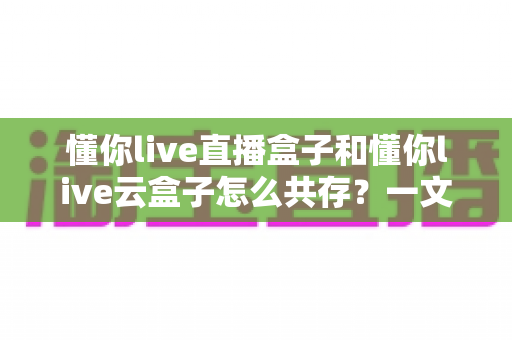 懂你live直播盒子和懂你live云盒子怎么共存？一文读懂双盒安装与搭配使用全攻略