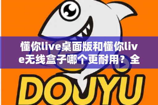 懂你live桌面版和懂你live无线盒子哪个更耐用？全方位耐用性对比解析，帮你选对不踩坑