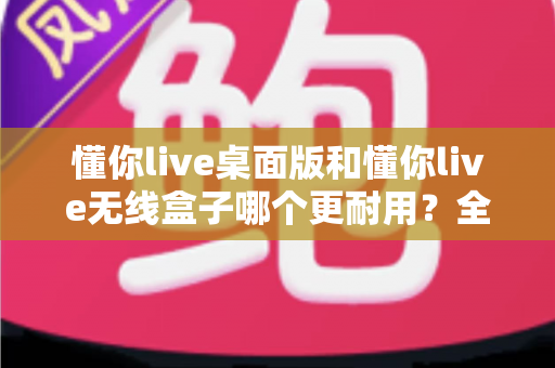 懂你live桌面版和懂你live无线盒子哪个更耐用？全方位耐用性对比解析，帮你选对不踩坑