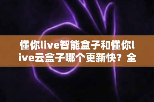 懂你live智能盒子和懂你live云盒子哪个更新快？全面对比解析助你选对电视盒子