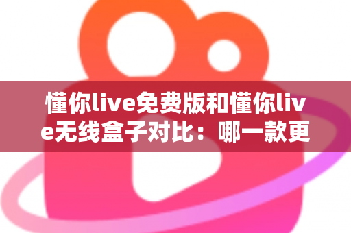 懂你live免费版和懂你live无线盒子对比：哪一款更适合你的K歌与直播需求？全方位深度解析助你轻松选购