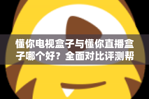 懂你电视盒子与懂你直播盒子哪个好？全面对比评测帮你选对不选贵