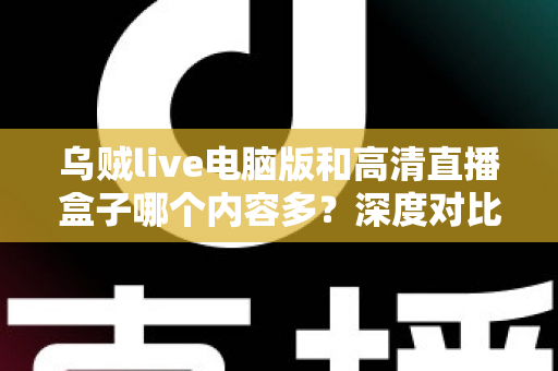 乌贼live电脑版和高清直播盒子哪个内容多？深度对比两大直播平台内容库与实用选择攻略