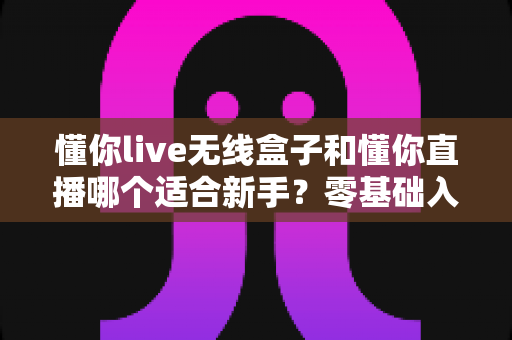 懂你live无线盒子和懂你直播哪个适合新手?零基础入门直播设备选择全指南 懂你live无线盒子和懂你直播哪个适合新手?零基础入门直播设备选择全指南