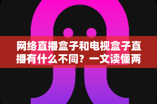 网络直播盒子和电视盒子直播有什么不同?一文读懂两者区别,选设备不再纠结 网络直播盒子和电视盒子直播有什么不同?一文读懂两者区别,选设备不再纠结