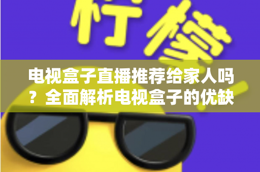 电视盒子直播推荐给家人吗？全面解析电视盒子的优缺点与家庭使用指南