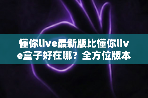 懂你live最新版比懂你live盒子好在哪？全方位版本对比与选择指南一文看懂