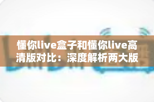 懂你live盒子和懂你live高清版对比：深度解析两大版本核心差异，帮你找到最合适的观看方案