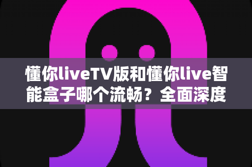 懂你liveTV版和懂你live智能盒子哪个流畅？全面深度对比解析，帮你选出最顺滑的大屏观影方案