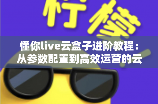 懂你live云盒子进阶教程：从参数配置到高效运营的云端直播实战指南