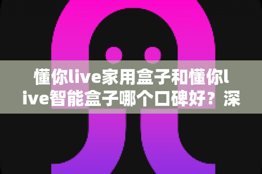 懂你live家用盒子和懂你live智能盒子哪个口碑好？深度对比帮你选对不选贵