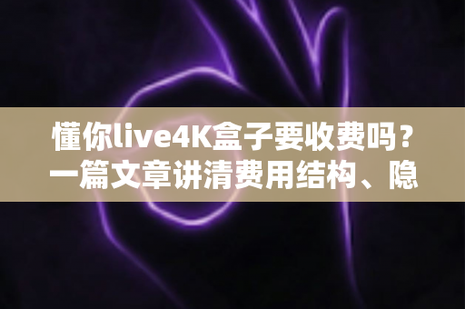 懂你live4K盒子要收费吗？一篇文章讲清费用结构、隐藏成本与选购避坑指南