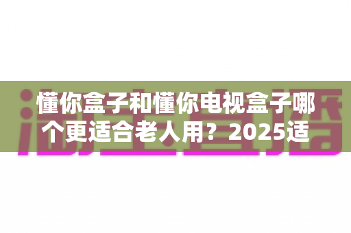 懂你盒子和懂你电视盒子哪个更适合老人用？2025适老化电视盒子深度选购指南与真实对比解析