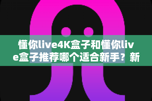 懂你live4K盒子和懂你live盒子推荐哪个适合新手?新手选购全攻略与深度对比解析 懂你live4K盒子和懂你live盒子推荐哪个适合新手?新手选购全攻略与深度对比解析