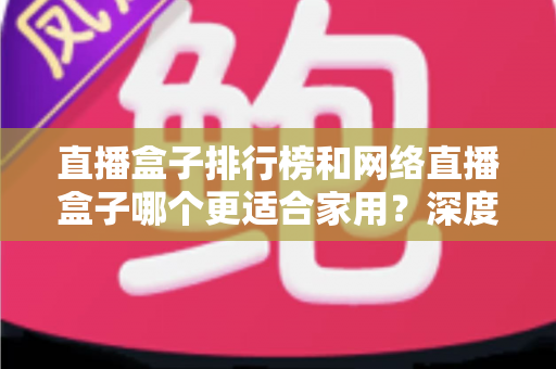 直播盒子排行榜和网络直播盒子哪个更适合家用？深度解析助您选对家庭娱乐直播设备