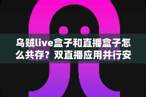 乌贼live盒子和直播盒子怎么共存？双直播应用并行安装与优化全攻略